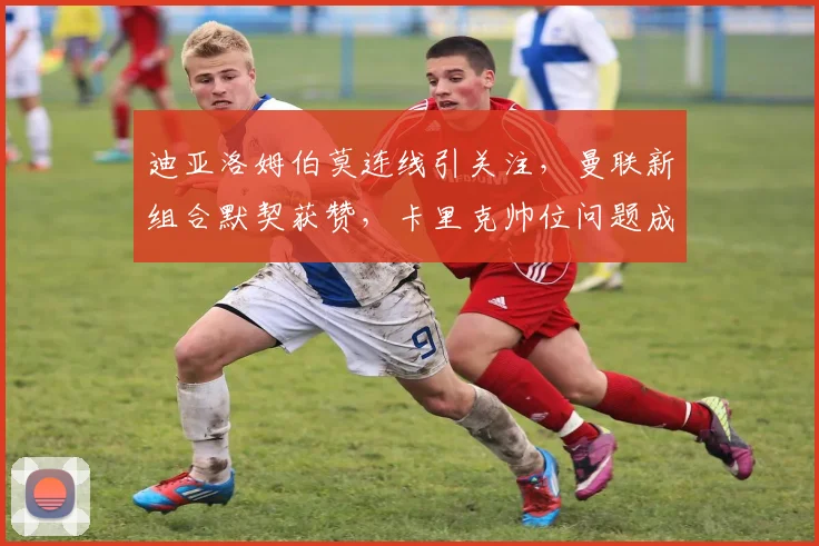 迪亚洛姆伯莫连线引关注，曼联新组合默契获赞，卡里克帅位问题成焦点