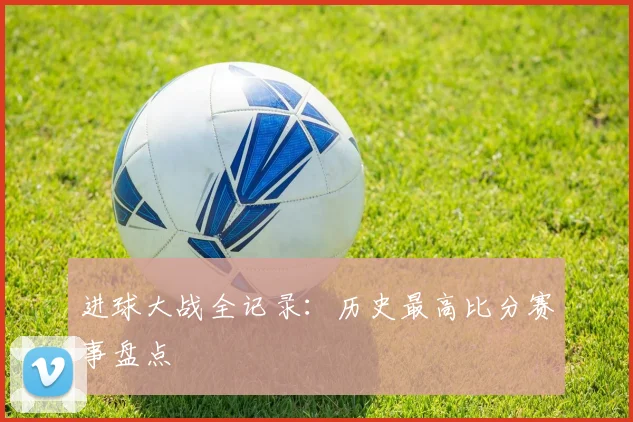 进球大战全记录：历史最高比分赛事盘点
