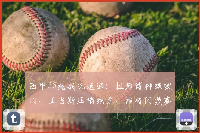 西甲35轮战况速递：拉师傅神级破门，亚当斯压哨绝杀，谁将问鼎赛季MVP？