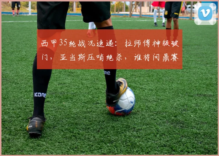 西甲35轮战况速递:拉师傅神级破门,亚当斯压哨绝杀,谁将问鼎赛季MVP?