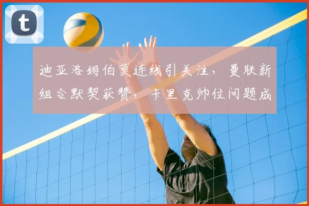 迪亚洛姆伯莫连线引关注，曼联新组合默契获赞，卡里克帅位问题成焦点